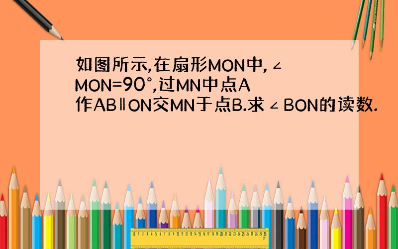 如图所示,在扇形MON中,∠MON=90°,过MN中点A作AB‖ON交MN于点B.求∠BON的读数.