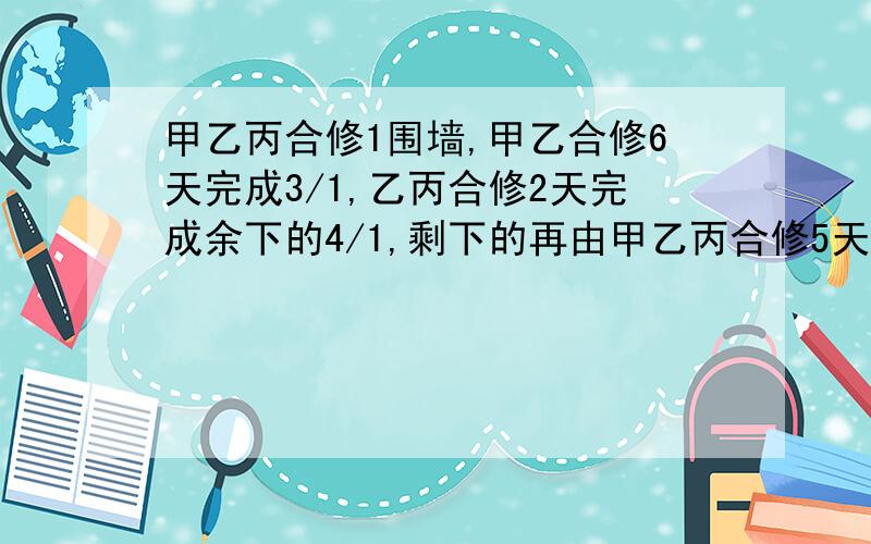 甲乙丙合修1围墙,甲乙合修6天完成3/1,乙丙合修2天完成余下的4/1,剩下的再由甲乙丙合修5天完成,