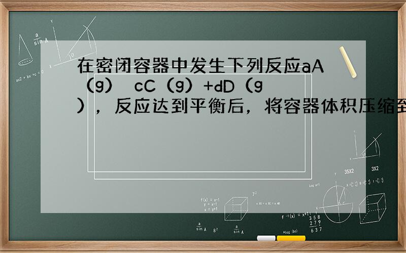 在密闭容器中发生下列反应aA（g）⇌cC（g）+dD（g），反应达到平衡后，将容器体积压缩到原来的一半，当再次达到平衡时