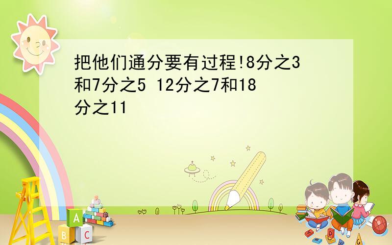 把他们通分要有过程!8分之3和7分之5 12分之7和18分之11