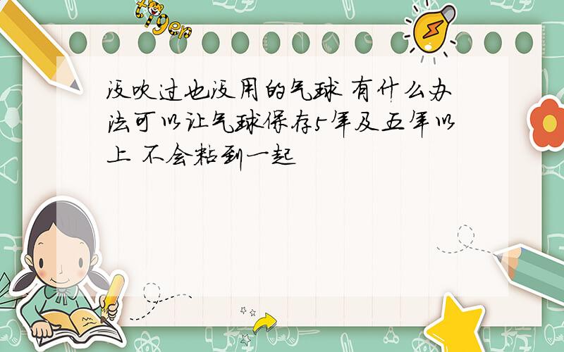 没吹过也没用的气球 有什么办法可以让气球保存5年及五年以上 不会粘到一起