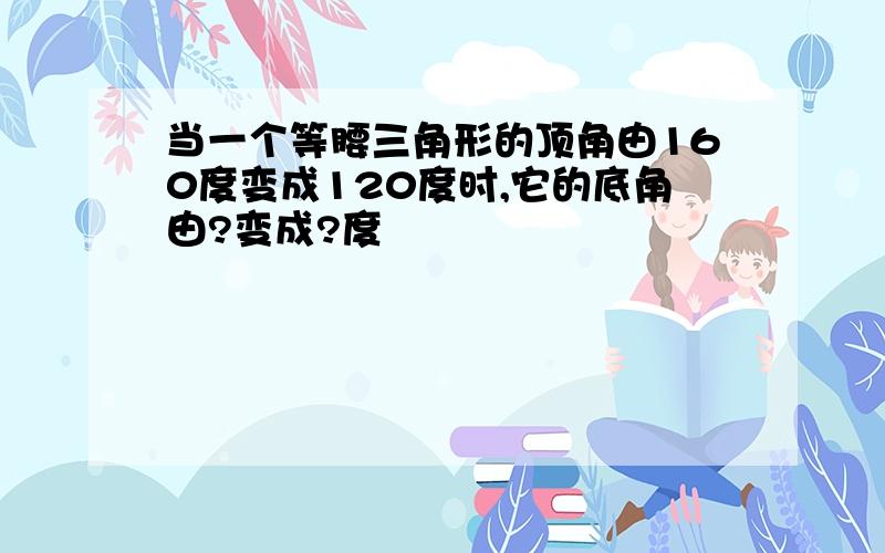 当一个等腰三角形的顶角由160度变成120度时,它的底角由?变成?度