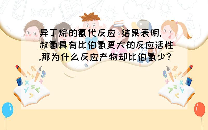 异丁烷的氯代反应 结果表明,叔氢具有比伯氢更大的反应活性,那为什么反应产物却比伯氢少?