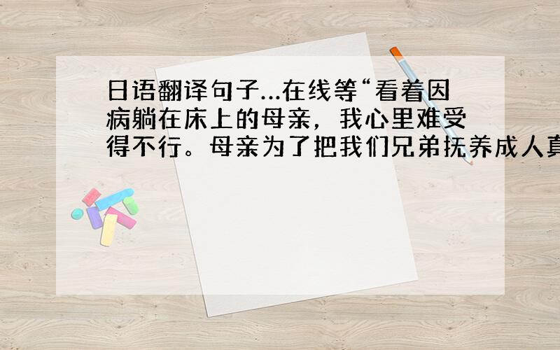 日语翻译句子…在线等“看着因病躺在床上的母亲，我心里难受得不行。母亲为了把我们兄弟抚养成人真是辛苦之极。”请把这句翻成日