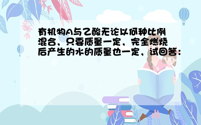 有机物A与乙酸无论以何种比例混合，只要质量一定，完全燃烧后产生的水的质量也一定，试回答：