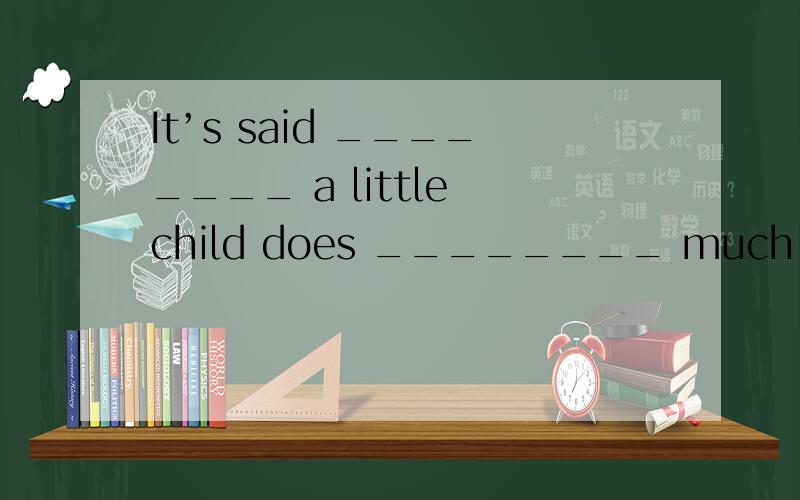 It’s said ________ a little child does ________ much homewor