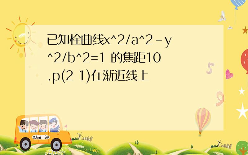 已知栓曲线x^2/a^2-y^2/b^2=1 的焦距10.p(2 1)在渐近线上