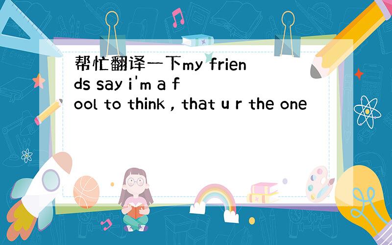 帮忙翻译一下my friends say i'm a fool to think , that u r the one