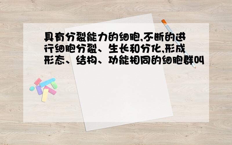 具有分裂能力的细胞,不断的进行细胞分裂、生长和分化,形成形态、结构、功能相同的细胞群叫