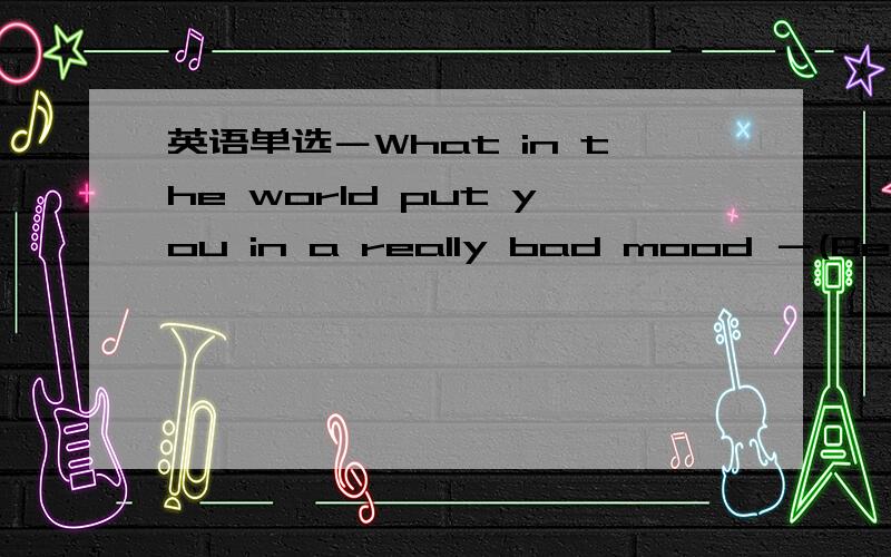 英语单选－What in the world put you in a really bad mood －(Being