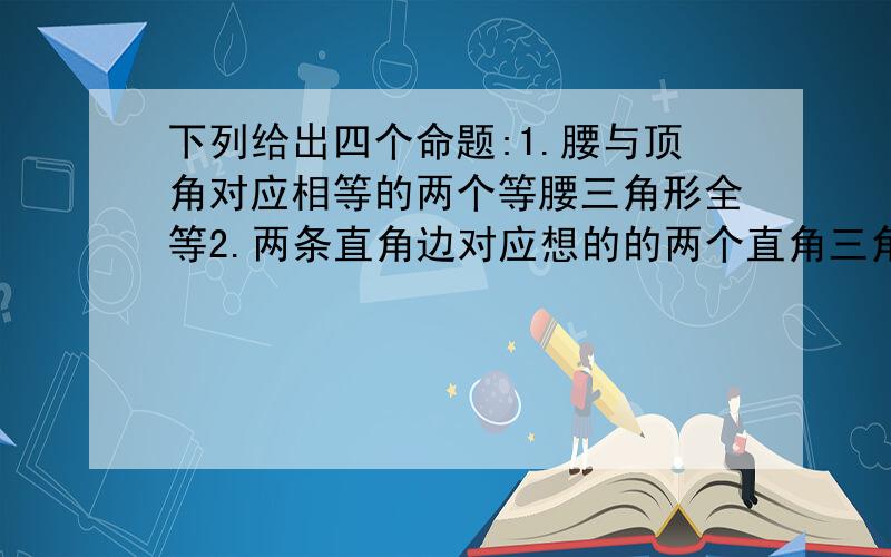 下列给出四个命题:1.腰与顶角对应相等的两个等腰三角形全等2.两条直角边对应想的的两个直角三角形全等3.等腰三角形顶角的