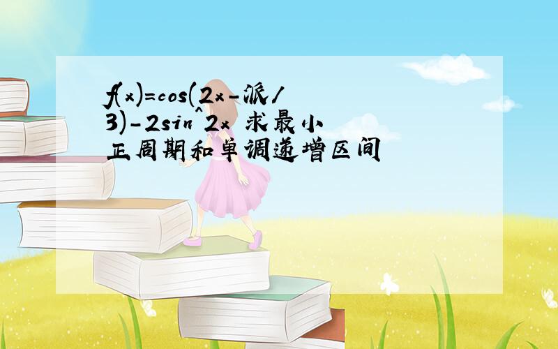 f(x)=cos(2x-派/3)-2sin^2x 求最小正周期和单调递增区间