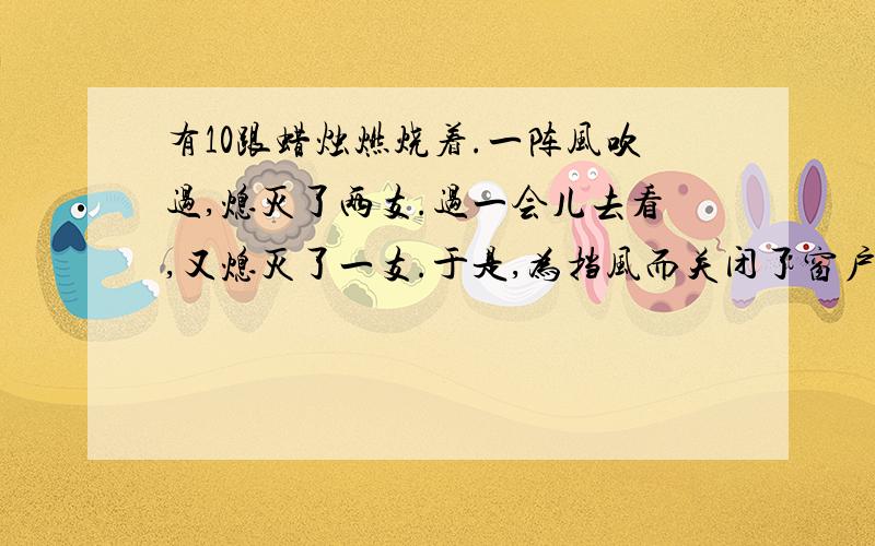 有10跟蜡烛燃烧着.一阵风吹过,熄灭了两支.过一会儿去看,又熄灭了一支.于是,为挡风而关闭了窗户.