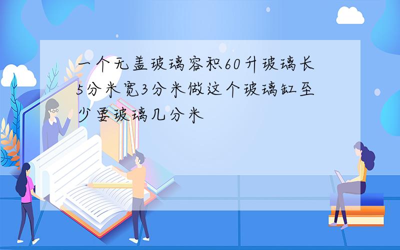 一个无盖玻璃容积60升玻璃长5分米宽3分米做这个玻璃缸至少要玻璃几分米