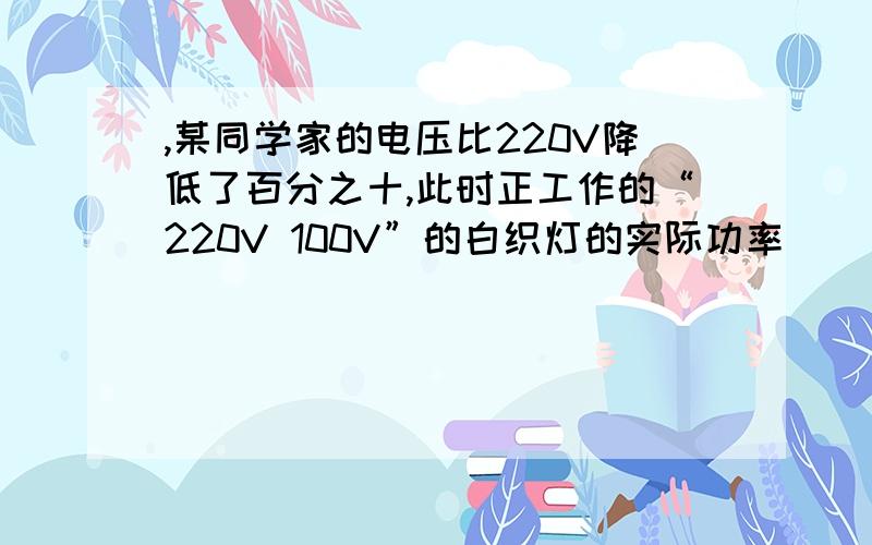 ,某同学家的电压比220V降低了百分之十,此时正工作的“220V 100V”的白织灯的实际功率