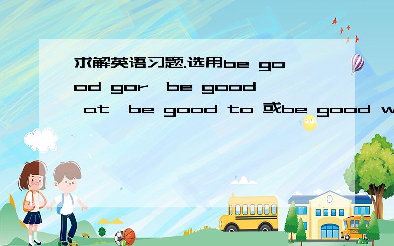 求解英语习题.选用be good gor,be good at,be good to 或be good with完成句子