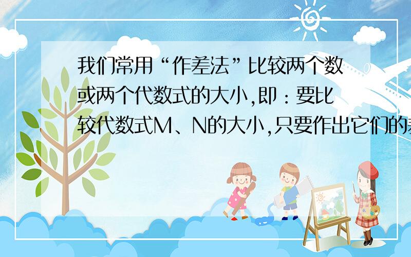 我们常用“作差法”比较两个数或两个代数式的大小,即：要比较代数式M、N的大小,只要作出它们的差M