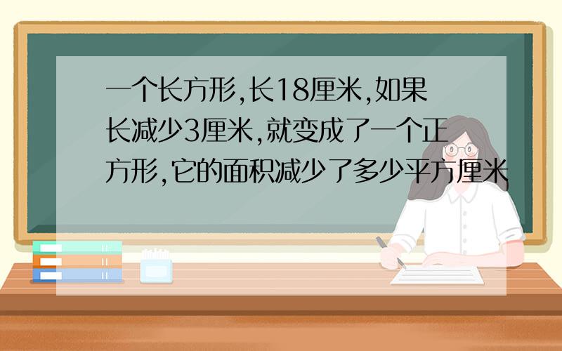 一个长方形,长18厘米,如果长减少3厘米,就变成了一个正方形,它的面积减少了多少平方厘米