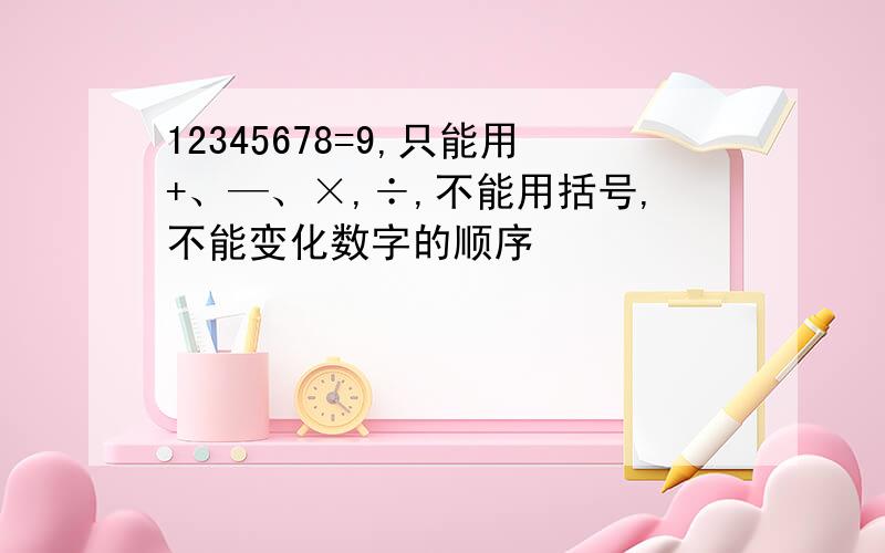 12345678=9,只能用+、—、×,÷,不能用括号,不能变化数字的顺序