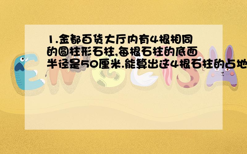 1.金都百货大厅内有4根相同的圆柱形石柱,每根石柱的底面半径是50厘米.能算出这4根石柱的占地面积吗?