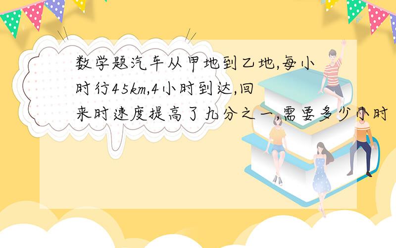 数学题汽车从甲地到乙地,每小时行45km,4小时到达,回来时速度提高了九分之一,需要多少小时