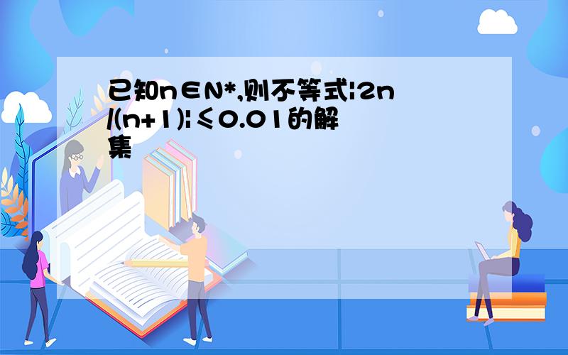 已知n∈N*,则不等式|2n/(n+1)|≤0.01的解集