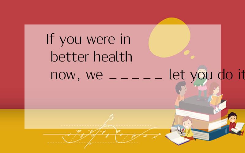 If you were in better health now, we _____ let you do it. [&