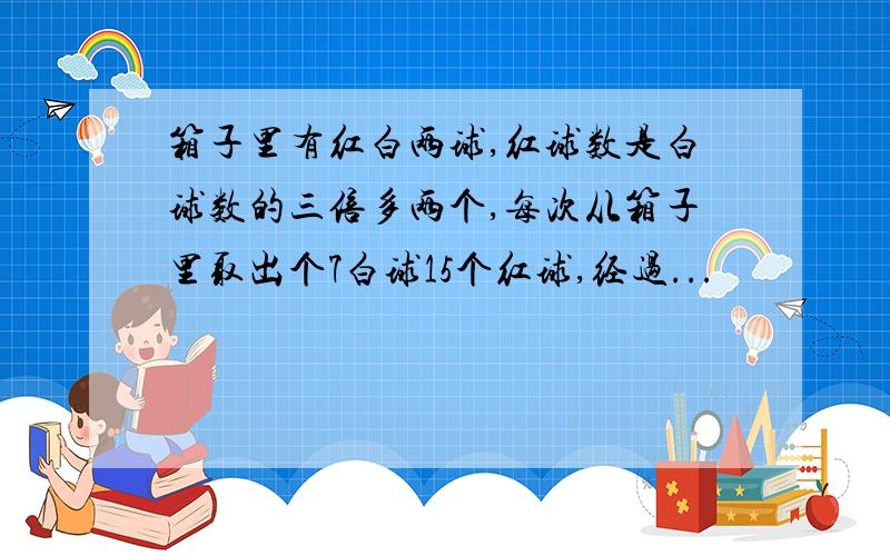 箱子里有红白两球,红球数是白球数的三倍多两个,每次从箱子里取出个7白球15个红球,经过...