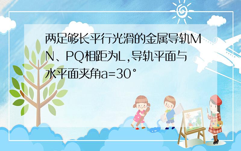 两足够长平行光滑的金属导轨MN、PQ相距为L,导轨平面与水平面夹角a=30°