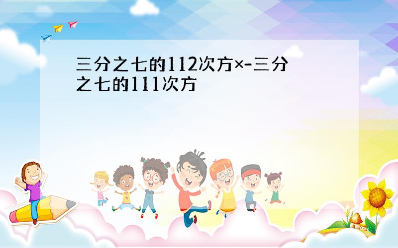 三分之七的112次方×-三分之七的111次方