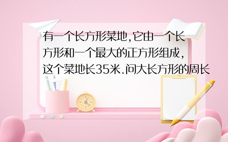 有一个长方形菜地,它由一个长方形和一个最大的正方形组成,这个菜地长35米.问大长方形的周长