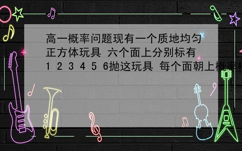 高一概率问题现有一个质地均匀正方体玩具 六个面上分别标有1 2 3 4 5 6抛这玩具 每个面朝上概率相同,现随机抛这玩