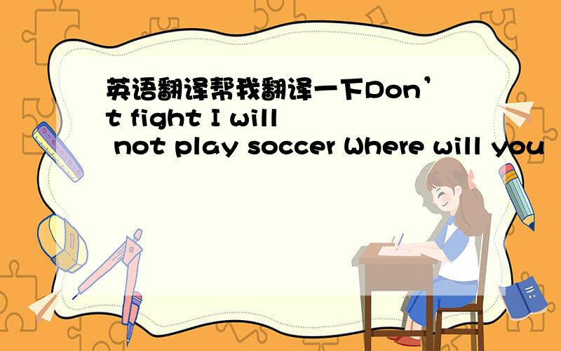 英语翻译帮我翻译一下Don’t fight I will not play soccer Where will you