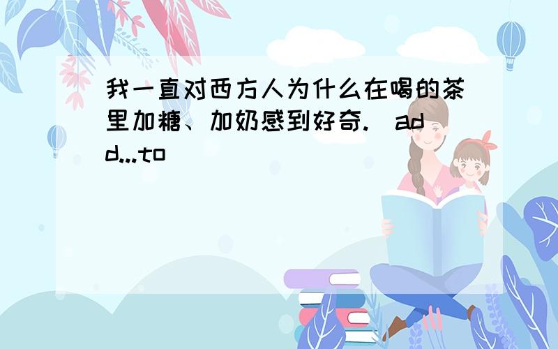 我一直对西方人为什么在喝的茶里加糖、加奶感到好奇.（add...to)