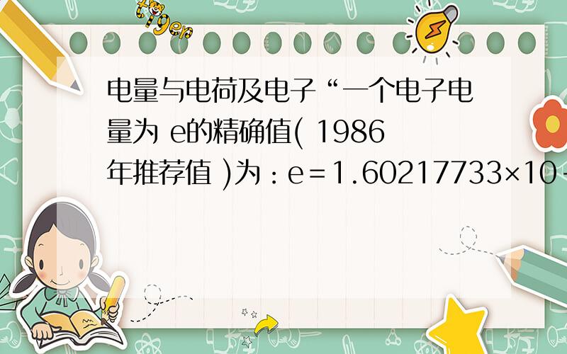 电量与电荷及电子“一个电子电量为 e的精确值( 1986年推荐值 )为：e＝1.60217733×10-19库 ”———