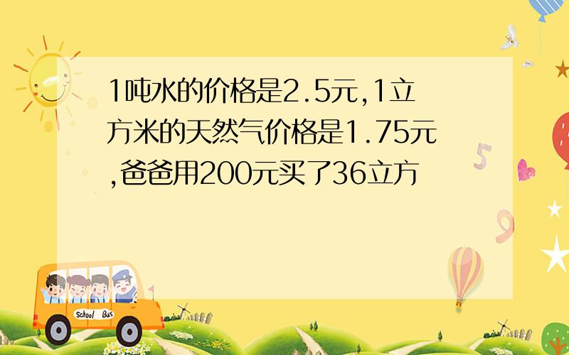 1吨水的价格是2.5元,1立方米的天然气价格是1.75元,爸爸用200元买了36立方