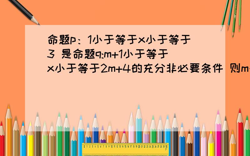 命题p：1小于等于x小于等于3 是命题q:m+1小于等于x小于等于2m+4的充分非必要条件 则m的取值范围是?