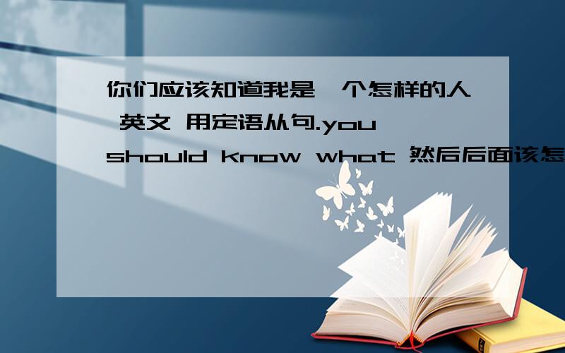 你们应该知道我是一个怎样的人 英文 用定语从句.you should know what 然后后面该怎么写.