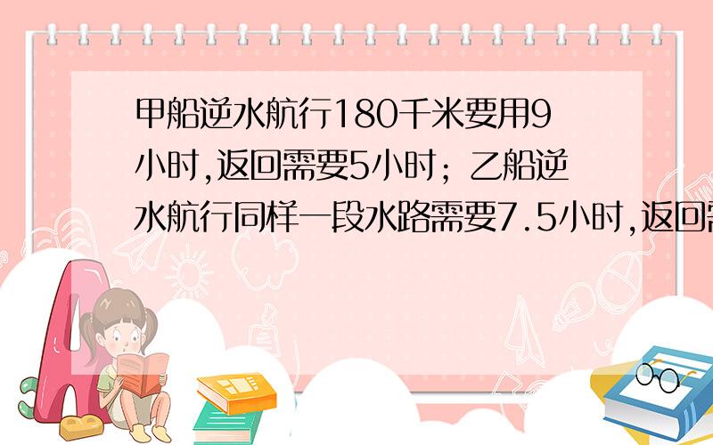 甲船逆水航行180千米要用9小时,返回需要5小时；乙船逆水航行同样一段水路需要7.5小时,返回需要多少小时