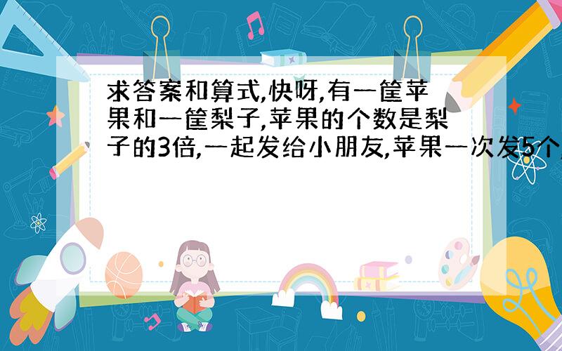 求答案和算式,快呀,有一筐苹果和一筐梨子,苹果的个数是梨子的3倍,一起发给小朋友,苹果一次发5个,梨子一次发2个.梨子发