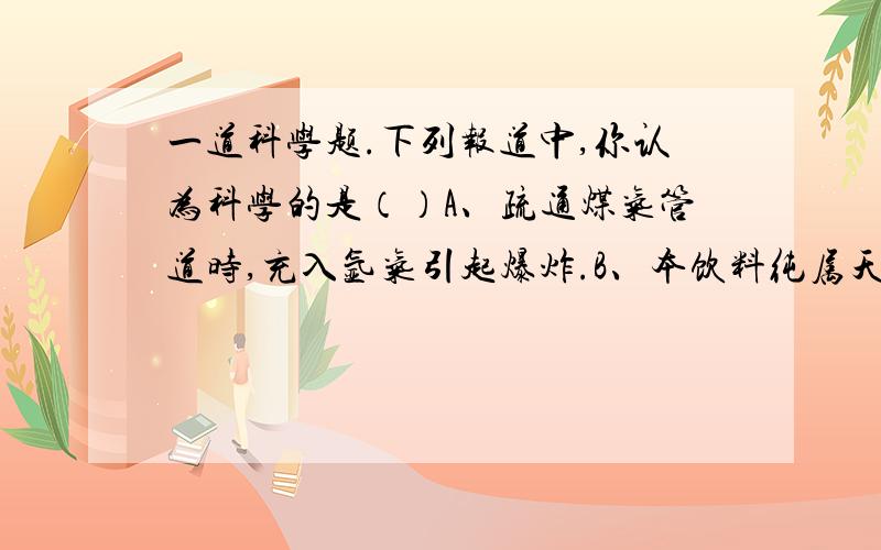 一道科学题.下列报道中,你认为科学的是（）A、疏通煤气管道时,充入氩气引起爆炸.B、本饮料纯属天然...