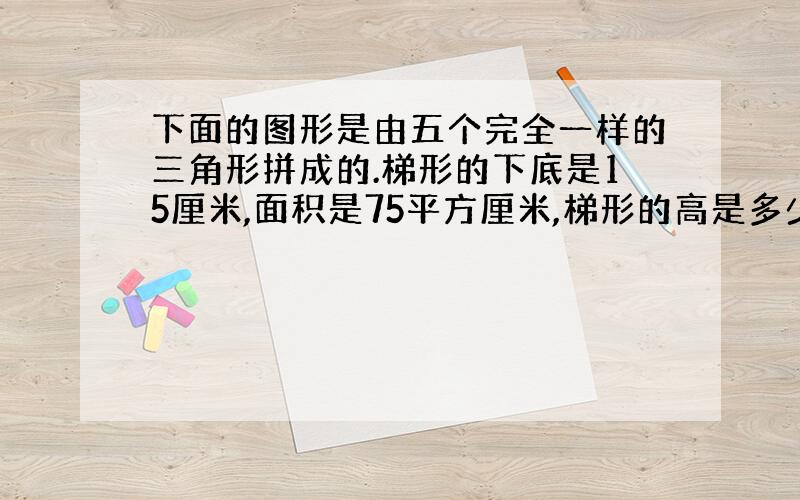 下面的图形是由五个完全一样的三角形拼成的.梯形的下底是15厘米,面积是75平方厘米,梯形的高是多少厘米?