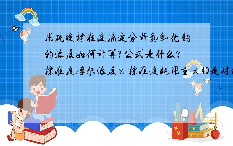 用硫酸标准液滴定分析氢氧化钠的浓度如何计算?公式是什么?标准液摩尔浓度×标准液耗用量×40是对的吗?