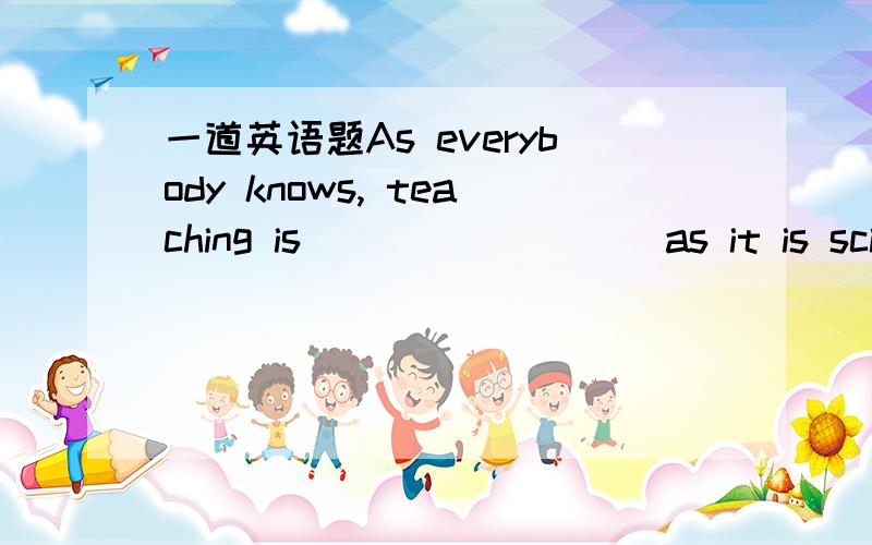 一道英语题As everybody knows, teaching is ________ as it is scien