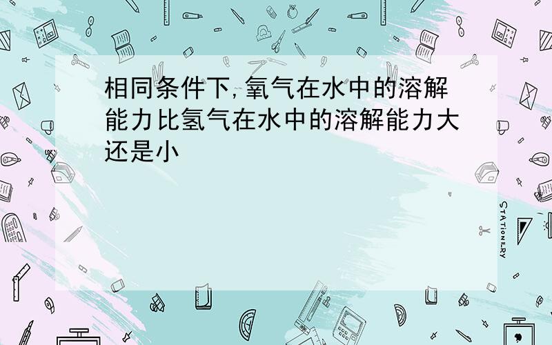 相同条件下,氧气在水中的溶解能力比氢气在水中的溶解能力大还是小