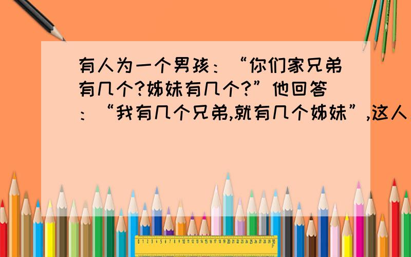 有人为一个男孩：“你们家兄弟有几个?姊妹有几个?”他回答：“我有几个兄弟,就有几个姊妹”,这人又问男孩的姐姐,她回答说：