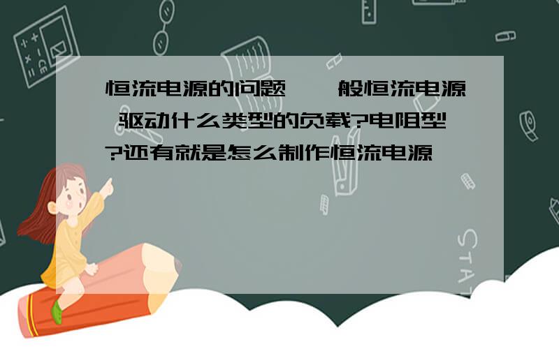 恒流电源的问题,一般恒流电源 驱动什么类型的负载?电阻型?还有就是怎么制作恒流电源