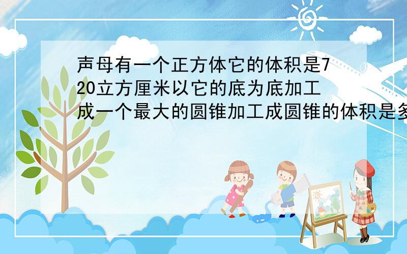 声母有一个正方体它的体积是720立方厘米以它的底为底加工成一个最大的圆锥加工成圆锥的体积是多少立方厘米