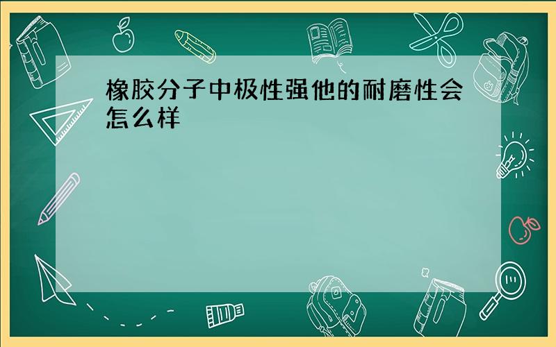 橡胶分子中极性强他的耐磨性会怎么样