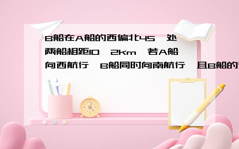 B船在A船的西偏北45°处,两船相距10√2km,若A船向西航行,B船同时向南航行,且B船的速度为A船速度的2倍,求A,